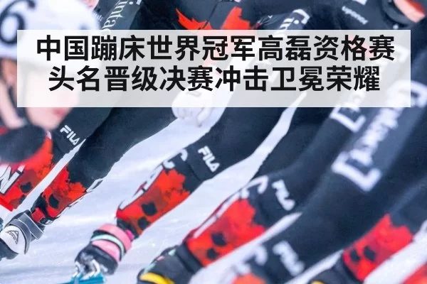中国蹦床世界冠军高磊资格赛头名晋级决赛冲击卫冕荣耀