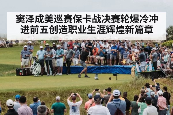 窦泽成美巡赛保卡战决赛轮爆冷冲进前五创造职业生涯辉煌新篇章