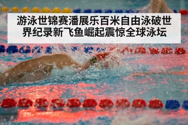 游泳世锦赛潘展乐百米自由泳破世界纪录新飞鱼崛起震惊全球泳坛