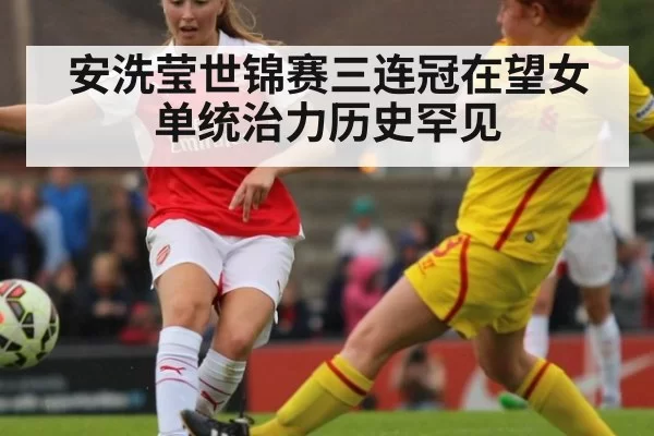 安洗莹世锦赛三连冠在望女单统治力历史罕见